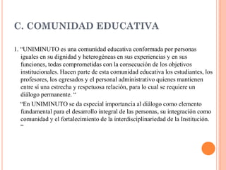 C. COMUNIDAD EDUCATIVA

1. “UNIMINUTO es una comunidad educativa conformada por personas
   iguales en su dignidad y heterogéneas en sus experiencias y en sus
   funciones, todas comprometidas con la consecución de los objetivos
   institucionales. Hacen parte de esta comunidad educativa los estudiantes, los
   profesores, los egresados y el personal administrativo quienes mantienen
   entre sí una estrecha y respetuosa relación, para lo cual se requiere un
   diálogo permanente. “
   “En UNIMINUTO se da especial importancia al diálogo como elemento
   fundamental para el desarrollo integral de las personas, su integración como
   comunidad y el fortalecimiento de la interdisciplinariedad de la Institución.
   “
 