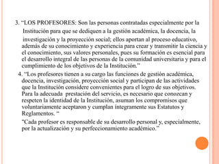 3. “LOS PROFESORES: Son las personas contratadas especialmente por la
    Institución para que se dediquen a la gestión académica, la docencia, la
    investigación y la proyección social; ellos aportan al proceso educativo,
   además de su conocimiento y experiencia para crear y transmitir la ciencia y
   el conocimiento, sus valores personales, pues su formación es esencial para
   el desarrollo integral de las personas de la comunidad universitaria y para el
   cumplimiento de los objetivos de la Institución.”
 4. “Los profesores tienen a su cargo las funciones de gestión académica,
   docencia, investigación, proyección social y participan de las actividades
   que la Institución considere convenientes para el logro de sus objetivos.
   Para la adecuada prestación del servicio, es necesario que conozcan y
   respeten la identidad de la Institución, asuman los compromisos que
   voluntariamente aceptaron y cumplan íntegramente sus Estatutos y
   Reglamentos. “
   “Cada profesor es responsable de su desarrollo personal y, especialmente,
   por la actualización y su perfeccionamiento académico.”
 