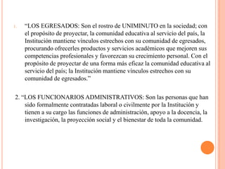 1.   “LOS EGRESADOS: Son el rostro de UNIMINUTO en la sociedad; con
     el propósito de proyectar, la comunidad educativa al servicio del país, la
     Institución mantiene vínculos estrechos con su comunidad de egresados,
     procurando ofrecerles productos y servicios académicos que mejoren sus
     competencias profesionales y favorezcan su crecimiento personal. Con el
     propósito de proyectar de una forma más eficaz la comunidad educativa al
     servicio del país; la Institución mantiene vínculos estrechos con su
     comunidad de egresados.”

2. “LOS FUNCIONARIOS ADMINISTRATIVOS: Son las personas que han
    sido formalmente contratadas laboral o civilmente por la Institución y
    tienen a su cargo las funciones de administración, apoyo a la docencia, la
    investigación, la proyección social y el bienestar de toda la comunidad.
 