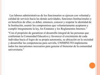 Las labores administrativas de los funcionarios se ejercen con voluntad y
calidad de servicio hacia las demás actividades, funciones Institucionales y
en beneficio de ellas; es deber, entonces, conocer y respetar la identidad de
la Institución, asumir los compromisos que voluntariamente aceptaron y
cumplir íntegramente la ley, los Estatutos y los Reglamentos Internos.”
“Con el propósito de garantizar el desarrollo integral de las personas que
conforman la Comunidad Educativa y favorecer el crecimiento de cada
individuo hacia el logro de su propia autonomía, su ubicación en la sociedad
y desarrollar las competencias para servirla, UNIMINUTO implementa
todos los mecanismos necesarios para generar el bienestar de la comunidad
universitaria.”
 