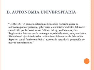 D. AUTONOMIA UNIVERSITARIA

“UNIMINUTO, como Institución de Educación Superior, ejerce su
autonomía para organizarse, gobernarse y administrarse dentro del marco
establecido por la Constitución Política, la Ley, los Estatutos y los
Reglamentos Internos que la auto regulan; reivindica una justa y auténtica
libertad en el ejercicio de todas las funciones inherentes a la Educación
Superior, con el fin de contribuir al acceso a la verdad y la generación de
nuevos conocimientos.”
 