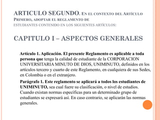 ARTICULO SEGUNDO. EN EL CONTEXTO DEL ARTÍCULO
PRIMERO, ADOPTAR EL REGLAMENTO DE
ESTUDIANTES CONTENIDO EN LOS SIGUIENTES ARTÍCULOS:



CAPITULO I – ASPECTOS GENERALES

  Artículo 1. Aplicación. El presente Reglamento es aplicable a toda
  persona que tenga la calidad de estudiante de la CORPORACION
  UNIVERSITARIA MINUTO DE DIOS, UNIMINUTO, definidos en los
  artículos tercero y cuarto de este Reglamento, en cualquiera de sus Sedes,
  en Colombia o en el extranjero.
  Parágrafo 1. Este reglamento se aplicará a todos los estudiantes de
  UNIMINUTO, sea cual fuere su clasificación, o nivel de estudios.
  Cuando existan normas específicas para un determinado grupo de
  estudiantes se expresará así. En caso contrario, se aplicarán las normas
  generales.
 