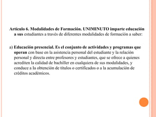Artículo 6. Modalidades de Formación. UNIMINUTO imparte educación
  a sus estudiantes a través de diferentes modalidades de formación a saber:

a) Educación presencial. Es el conjunto de actividades y programas que
   operan con base en la asistencia personal del estudiante y la relación
   personal y directa entre profesores y estudiantes, que se ofrece a quienes
   acrediten la calidad de bachiller en cualquiera de sus modalidades, y
   conduce a Ia obtención de títulos o certificados o a la acumulación de
   créditos académicos.
 