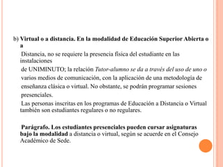 b) Virtual o a distancia. En la modalidad de Educación Superior Abierta o
   a
    Distancia, no se requiere la presencia física del estudiante en las
   instalaciones
    de UNIMINUTO; la relación Tutor-alumno se da a través del uso de uno o
    varios medios de comunicación, con la aplicación de una metodología de
    enseñanza clásica o virtual. No obstante, se podrán programar sesiones
    presenciales.
    Las personas inscritas en los programas de Educación a Distancia o Virtual
   también son estudiantes regulares o no regulares.

  Parágrafo. Los estudiantes presenciales pueden cursar asignaturas
  bajo la modalidad a distancia o virtual, según se acuerde en el Consejo
  Académico de Sede.
 