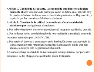 Artículo 7. Calidad de Estudiante. La calidad de estudiante se adquiere
   mediante el acto voluntario de matrícula, como se define en el artículo 20 y
   de conformidad con lo dispuesto en el capítulo quinto de este Reglamento, y
   se pierde por las causales señaladas en el mismo.
Artículo 8. Cesación de la calidad de estudiante. Cesa la calidad de
   estudiante por las siguientes situaciones:
a. Por haber obtenido el título correspondiente al programa académico cursado.
b. Por no haber hecho uso del derecho de renovación de la matrícula dentro de
los plazos señalados por UNIMINUTO.
c. Por perder el derecho a permanecer en la Institución como consecuencia de
   la inasistencia o bajo rendimiento académico, de acuerdo con lo que más
   adelante establece este Reglamento Estudiantil.
d. Cuando se haya suspendido la matrícula por incumplimiento, por parte del
estudiante, de las obligaciones contraídas con la Institución.
 