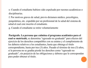 e. Cuando el estudiante hubiere sido expulsado por razones académicas o
disciplinarias.
f. Por motivos graves de salud, previo dictamen médico, psicológico,
psiquiátrico, etc. expedido por un profesional de la salud del sistema de
salud al cual este inscrito el estudiante.
g. Cuando el estudiante se retire voluntariamente

 Parágrafo. La persona que culmina el programa académico para el
cual se matriculó, se denomina “egresado no graduado” para efectos del
ejercicio de los derechos compatibles con su estatus y el cumplimiento de
los deberes relativos a los estudiantes, hasta que obtenga el título
correspondiente, hasta por tres (3) años. Pasado el término de tres (3) años,
si la persona no se gradúa pierde los derechos como “egresado no
graduado”, sin perjuicio de las obligaciones y deberes que le correspondan
para poder obtener el título.
 
