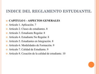 INDICE DEL REGLAMENTO ESTUDIANTIL

   CAPITULO I – ASPECTOS GENERALES
   Artículo 1. Aplicación. 7
   Artículo 2. Clases de estudiantes. 8
   Artículo 3. Estudiante Regular. 8
   Artículo 4. Estudiante No Regular. 8
   Artículo 5. Estudiantes en Integración. 8
   Artículo 6. Modalidades de Formación. 9
   Artículo 7. Calidad de Estudiante. 9
   Artículo 8. Cesación de la calidad de estudiante. 10
 