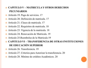    CAPITULO V – MATRICULA Y OTROS DERECHOS
     PECUNIARIOS
   Artículo 19. Pago de servicios. 17
   Artículo 20. Definición de matrícula. 17
   Artículo 21. Clases de matrícula. 17
   Artículo 22. Requisitos de matrícula. 18
   Artículo 23. Vigencia de la matrícula. 18
   Artículo 24. Renovación de Matrícula. 19
   Artículo 25.Reembolso de la Matrícula 19
   CAPITULO VI – TRANSFERENCIA DE OTRAS INSTITUCIONES
     DE EDUCACIÓN SUPERIOR
   Artículo 26. Transferencia. 19
   Artículo 27. Criterios para Autorizar la transferencia. 20
   Artículo 28. Mínimo de créditos Académicos. 20
 