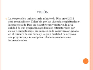 VISIÓN
   La corporación universitaria minuto de Dios en el 2012
    será reconocido en Colombia por las vivencias espirituales y
    la presencia de Dios en el ámbito universitario, la alta
    calidad de sus programas académicos estructurados por
    ciclos y competencias, su impacto en la cobertura originado
    en el número de sus Sedes y la gran facilidad de acceso a
    sus programas y sus amplias relaciones nacionales e
    internacionales.
 
