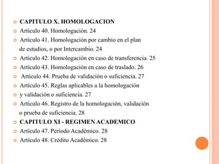    CAPITULO X. HOMOLOGACION
   Artículo 40. Homologación. 24
   Artículo 41. Homologación por cambio en el plan
    de estudios, o por Intercambio. 24
   Artículo 42. Homologación en caso de transferencia. 25
   Artículo 43. Homologación en caso de traslado. 26
    Artículo 44. Prueba de validación o suficiencia. 27
   Artículo 45. Reglas aplicables a la homologación
   y validación o suficiencia. 27
   Artículo 46. Registro de la homologación, validación
    o prueba de suficiencia. 28
   CAPITULO XI - REGIMEN ACADEMICO
   Artículo 47. Período Académico. 28
   Artículo 48. Crédito Académico. 28
 