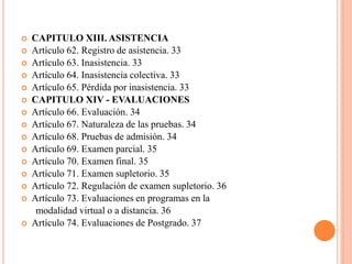    CAPITULO XIII. ASISTENCIA
   Artículo 62. Registro de asistencia. 33
   Artículo 63. Inasistencia. 33
   Artículo 64. Inasistencia colectiva. 33
   Artículo 65. Pérdida por inasistencia. 33
   CAPITULO XIV - EVALUACIONES
   Artículo 66. Evaluación. 34
   Artículo 67. Naturaleza de las pruebas. 34
   Artículo 68. Pruebas de admisión. 34
   Artículo 69. Examen parcial. 35
   Artículo 70. Examen final. 35
   Artículo 71. Examen supletorio. 35
   Artículo 72. Regulación de examen supletorio. 36
   Artículo 73. Evaluaciones en programas en la
     modalidad virtual o a distancia. 36
   Artículo 74. Evaluaciones de Postgrado. 37
 