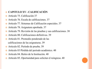    CAPITULO XV - CALIFICACIÓN
   Artículo 75. Calificación 37
   Artículo 76. Escala de calificaciones. 37
   Artículo 77. Sistemas de Calificación especiales. 37
   Artículo 78. Asignatura aprobada. 37
   Artículo 79. Revisión de las pruebas y sus calificaciones. 38
   Artículo 80. Calificaciones definitivas. 39
   Artículo 81. Promedio ponderado de las
    calificaciones de las asignaturas. 39
   Articulo 82. Período de prueba. 39
   Artículo 83 Pérdida del período académico. 40
   Artículo 84. Retiro de la Institución. 40
   Artículo 85. Oportunidad para solicitar el reingreso. 40
 