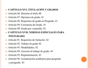    CAPITULO XVI. TITULACIÓN Y GRADOS
   Artículo 86. Derecho al título 40
   Artículo 87. Opciones de grado. 41
   Artículo 88. Requisitos de grado en Pregrado. 41
   Artículo 89. Ceremonia de Grado. 41
   Artículo 90. Grado por ventanilla. 42
   CAPITULO XVII. NORMAS ESPECIALES PARA
    POSTGRADO
   Artículo 91. Requisitos de titulación. 42
   Artículo 92. Trabajo de grado 42
   Artículo 93. Modalidades. 42
   Artículo 94. Asesoría al trabajo de grado. 43
   Artículo 95. Reglamentación. 43
   Artículo 96. Actualización académica para pregrado
    y postgrado. 43
 