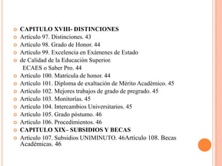    CAPITULO XVIII- DISTINCIONES
   Artículo 97. Distinciones. 43
   Artículo 98. Grado de Honor. 44
   Artículo 99. Excelencia en Exámenes de Estado
   de Calidad de la Educación Superior.
     ECAES o Saber Pro. 44
   Artículo 100. Matrícula de honor. 44
   Artículo 101. Diploma de exaltación de Mérito Académico. 45
   Artículo 102. Mejores trabajos de grado de pregrado. 45
   Artículo 103. Monitorías. 45
   Artículo 104. Intercambios Universitarios. 45
   Artículo 105. Grado póstumo. 46
   Artículo 106. Procedimientos. 46
   CAPITULO XIX– SUBSIDIOS Y BECAS
   Artículo 107. Subsidios UNIMINUTO. 46Artículo 108. Becas
    Académicas. 46
 