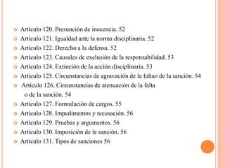    Artículo 120. Presunción de inocencia. 52
   Artículo 121. Igualdad ante la norma disciplinaria. 52
   Artículo 122. Derecho a la defensa. 52
   Artículo 123. Causales de exclusión de la responsabilidad. 53
   Artículo 124. Extinción de la acción disciplinaria. 53
   Artículo 125. Circunstancias de agravación de la faltao de la sanción. 54
   Artículo 126. Circunstancias de atenuación de la falta
     o de la sanción. 54
   Artículo 127. Formulación de cargos. 55
   Artículo 128. Impedimentos y recusación. 56
   Artículo 129. Pruebas y argumentos. 56
   Artículo 130. Imposición de la sanción. 56
   Artículo 131. Tipos de sanciones 56
 