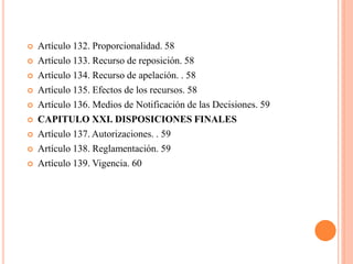    Artículo 132. Proporcionalidad. 58
   Artículo 133. Recurso de reposición. 58
   Artículo 134. Recurso de apelación. . 58
   Artículo 135. Efectos de los recursos. 58
   Artículo 136. Medios de Notificación de las Decisiones. 59
   CAPITULO XXI. DISPOSICIONES FINALES
   Artículo 137. Autorizaciones. . 59
   Artículo 138. Reglamentación. 59
   Artículo 139. Vigencia. 60
 