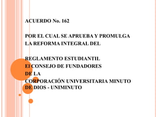 ACUERDO No. 162

POR EL CUAL SE APRUEBA Y PROMULGA
LA REFORMA INTEGRAL DEL

REGLAMENTO ESTUDIANTIL
El CONSEJO DE FUNDADORES
DE LA
CORPORACIÓN UNIVERSITARIA MINUTO
DE DIOS - UNIMINUTO
 