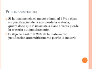 POR INASISTENCIA
 Si la inasistencia es mayor o igual al 15% a clase
  sin justificación de la eps pierde la materia,
  quiere decir que si no asiste a clase 4 veces pierde
  la materia automáticamente.
 Si dejo de asistir al 25% de la materia con
  justificación automáticamente pierde la materia
 