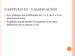 CAPITULO XV - CALIFICACIÓN
 Los trabajos son calificados de 1 a 5, de 3 a 5 es
  una buena nota.
 También puede perder la materia si la nota
  definitiva no es mayor a 3,0.
 