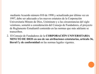 mediante Acuerdo número 010 de 1990 y actualizado por última vez en
   1997, debe ser adecuado a los nuevos estatutos de la Corporación
   Universitaria Minuto de Dios, Uniminuto y a las circunstancias del siglo
   veintiuno, sometió a consideración del Consejo de Fundadores, el proyecto
   de Reglamento Estudiantil contenido en las normas que más adelante se
   transcriben.
2. El Consejo de Fundadores de la CORPORACIÓN UNIVERSITARIA
   MINUTO DE DIOS en uso de sus atribuciones estatutarias, artículo 36,
   literal f y de conformidad on las normas legales vigentes.
 
