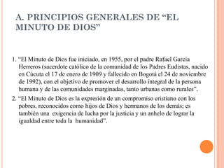 A. PRINCIPIOS GENERALES DE “EL
 MINUTO DE DIOS”


1. “El Minuto de Dios fue iniciado, en 1955, por el padre Rafael García
   Herreros (sacerdote católico de la comunidad de los Padres Eudistas, nacido
   en Cúcuta el 17 de enero de 1909 y fallecido en Bogotá el 24 de noviembre
   de 1992), con el objetivo de promover el desarrollo integral de la persona
   humana y de las comunidades marginadas, tanto urbanas como rurales”.
2. “El Minuto de Dios es la expresión de un compromiso cristiano con los
   pobres, reconocidos como hijos de Dios y hermanos de los demás; es
   también una exigencia de lucha por la justicia y un anhelo de lograr la
   igualdad entre toda la humanidad”.
 