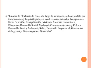 6. “La obra de El Minuto de Dios, a lo largo de su historia, se ha extendido por
   todaColombia y ha privilegiado, en sus diversas actividades, las siguientes
   líneas de acción: Evangelización, Vivienda, Atención Humanitaria,
   Educación, Desarrollo Social, Medios de Comunicación, Arte y Cultura,
   Desarrollo Rural y Ambiental, Salud, Desarrollo Empresarial, Generación
   de Ingresos y, Finanzas para el Desarrollo”.
 