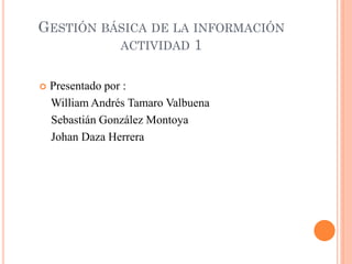 GESTIÓN BÁSICA DE LA INFORMACIÓN
          ACTIVIDAD 1


   Presentado por :
    William Andrés Tamaro Valbuena
    Sebastián González Montoya
    Johan Daza Herrera
 