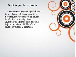 Pérdida por inasistencia.

 La inasistencia mayor o igual al 15%
de las clases teóricas o prácticas
dictadas, sin justa razón, es causal
de pérdida de la asignatura.
Igualmente se pierde cuando se ha
dejado de asistir al 25%, aún por
causa justificada y aceptada.
 