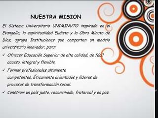 NUESTRA MISION
El Sistema Universitario UNIMINUTO inspirado en el
Evangelio, la espiritualidad Eudista y la Obra Minuto de
Dios, agrupa Instituciones que comparten un modelo
universitario innovador, para:
 Ofrecer Educación Superior de alta calidad, de fácil
  acceso, integral y flexible.
 Formar profesionales altamente
  competentes, Éticamente orientados y líderes de
  procesos de transformación social.
 Construir un país justo, reconciliado, fraternal y en paz.
 