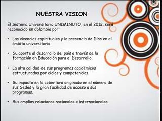NUESTRA VISION
El Sistema Universitario UNIMINUTO, en el 2012, será
reconocido en Colombia por:

• Las vivencias espirituales y la presencia de Dios en el
  ámbito universitario.

• Su aporte al desarrollo del país a través de la
  formación en Educación para el Desarrollo.

• La alta calidad de sus programas académicos
  estructurados por ciclos y competencias.

• Su impacto en la cobertura originado en el número de
  sus Sedes y la gran facilidad de acceso a sus
  programas.

• Sus amplias relaciones nacionales e internacionales.
 