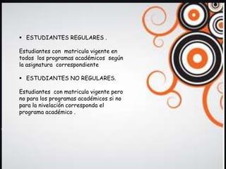  ESTUDIANTES REGULARES .

Estudiantes con matricula vigente en
todos los programas académicos según
la asignatura correspondiente

 ESTUDIANTES NO REGULARES.

Estudiantes con matricula vigente pero
no para los programas académicos si no
para la nivelación corresponda el
programa académico .
 