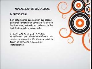 MODALIDAD DE EDUCACION.

1- PRESENCIAL.

Son estudiantes que reciben sus clases
personal teniendo un contacto físico con
los docentes, estando en cada una de las
instalaciones de la universidad

2-VIRTUAL O A DISTANCIA.
estudiantes por el cual se enfoca a los
medios de comunicación sin necesidad de
tener un contacto físico en las
instalaciones.
 