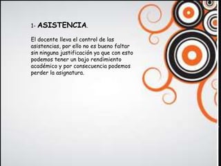 1- ASISTENCIA.

                              N
El docente lleva el control de las
asistencias, por ello no es bueno faltar
sin ninguna justificación ya que con esto
podemos tener un bajo rendimiento
académico y por consecuencia podemos
perder la asignatura.
 