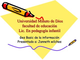 Universidad Minuto de Dios
   facultad de educación
 Lic. En pedagogía infantil
 Ges Basic de la información
Presentado a: Janneth wilches
 