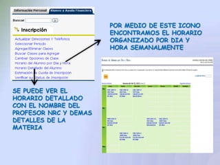 POR MEDIO DE ESTE ICONO
                       ENCONTRAMOS EL HORARIO
                       ORGANIZADO POR DIA Y
                       HORA SEMANALMENTE




SE PUEDE VER EL
HORARIO DETALLADO
CON EL NOMBRE DEL
PROFESOR NRC Y DEMAS
DETALLES DE LA
MATERIA
 