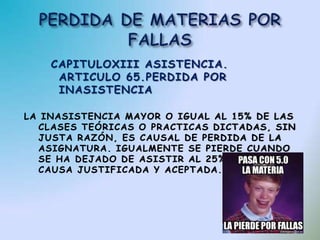 CAPITULOXIII ASISTENCIA.
     ARTICULO 65.PERDIDA POR
     INASISTENCIA

LA INASISTENCIA MAYOR O IGUAL AL 15% DE LAS
  CLASES TEÓRICAS O PRACTICAS DICTADAS, SIN
  JUSTA RAZÓN, ES CAUSAL DE PERDIDA DE LA
  ASIGNATURA. IGUALMENTE SE PIERDE CUANDO
  SE HA DEJADO DE ASISTIR AL 25% , AUN POR
  CAUSA JUSTIFICADA Y ACEPTADA.
 