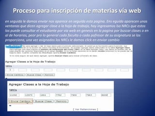 Proceso para inscripción de materias vía web
en seguida le damos enviar nos aparece en seguida esta pagina. Ens eguida aparecen unas
ventanas que dicen agregar clase a la hoja de trabajo, hay ingresamos lso NRCs que estos
los puede consultar el estudiante por via web en genesis en la pagina por buscar clases o en
al de horarios, peor pro lo general cada faculta o cada pofresor de su asignatura se los
proporciona, una vez asignados los NRCs le damos click en enviar cambio
 