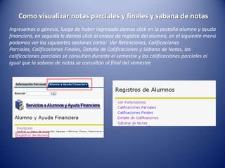 Como visualizar notas parciales y finales y sabana de notas
Ingresamos a génesis, luego de haber ingresado damos click en la pestaña alumno y ayuda
financiera, en seguida le damos click al enlace de registro del alumno, en el siguiente menú
podemos ver las siguientes opciones como: Ver Retenciones, Calificaciones
Parciales, Calificaciones Finales, Detalle de Calificaciones y Sábana de Notas, las
calificaciones parciales se consultan durante el semestre y las calificaciones parciales al
igual que la sabana de notas se consultan al final del semestre
 