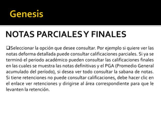 NOTAS PARCIALES Y FINALES
Seleccionar la opción que desee consultar. Por ejemplo si quiere ver las
notas deforma detallada puede consultar calificaciones parciales. Si ya se
terminó el periodo académico pueden consultar las calificaciones finales
en las cuales se muestra las notas definitivas y el PGA (Promedio General
acumulado del período), si desea ver todo consultar la sabana de notas.
Si tiene retenciones no puede consultar calificaciones, debe hacer clic en
el enlace ver retenciones y dirigirse al área correspondiente para que le
levanten la retención.
 