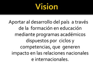 Aportar al desarrollo del país a través
    de la formación en educación
  mediante programas académicos
        dispuestos por ciclos y
     competencias, que generen
 impacto en las relaciones nacionales
           e internacionales.
 