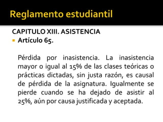 CAPITULO XIII. ASISTENCIA
 Artículo 65.


 Pérdida por inasistencia. La inasistencia
 mayor o igual al 15% de las clases teóricas o
 prácticas dictadas, sin justa razón, es causal
 de pérdida de la asignatura. Igualmente se
 pierde cuando se ha dejado de asistir al
 25%, aún por causa justificada y aceptada.
 