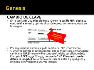CAMBIO DE CLAVE
   En la casilla ID Usuario: digite su ID y en la casilla NIP: digite su
    contraseña actual y oprima el botón Acceso como se muestra en
    la imagen.




   Por seguridad el sistema le pide cambiar el NIP (contraseña).
   5. Una vez oprime el botón Acceso, que se muestra la ventana para
    cambiar el NIP.El nuevo NIP o contraseña debe ser alfanumérica.
    Ejemplo:PECT12354**1254, no usar la “Ñ”. El usuario puede
    definir la longitud de su nueva contraseña entre 6 y 15 dígitos y
    (mínimo de 6 y máximo 15). Ver imagen.
 