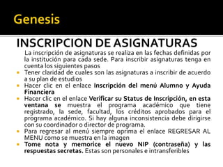 INSCRIPCION DE ASIGNATURAS
    La inscripción de asignaturas se realiza en las fechas definidas por
    la institución para cada sede. Para inscribir asignaturas tenga en
    cuenta los siguientes pasos
   Tener claridad de cuales son las asignaturas a inscribir de acuerdo
    a su plan de estudios
   Hacer clic en el enlace Inscripción del menú Alumno y Ayuda
    Financiera
   Hacer clic en el enlace Verificar su Status de Inscripción, en esta
    ventana se muestra el programa académico que tiene
    registrado, la sede, facultad, los créditos aprobados para el
    programa académico. Si hay alguna inconsistencia debe dirigirse
    con su coordinador o director de programa.
   Para regresar al menú siempre oprima el enlace REGRESAR AL
    MENU como se muestra en la imagen
   Tome nota y memorice el nuevo NIP (contraseña) y las
    respuestas secretas. Estas son personales e intransferibles
 