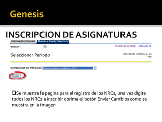 INSCRIPCION DE ASIGNATURAS




 Se muestra la pagina para el registro de los NRCs, una vez digite
 todos los NRCs a inscribir oprima el botón Enviar Cambios como se
 muestra en la imagen
 
