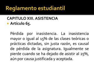 CAPITULO XIII. ASISTENCIA
 Artículo 65.


 Pérdida por inasistencia. La inasistencia
 mayor o igual al 15% de las clases teóricas o
 prácticas dictadas, sin justa razón, es causal
 de pérdida de la asignatura. Igualmente se
 pierde cuando se ha dejado de asistir al 25%,
 aún por causa justificada y aceptada.
 