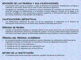 REVISIÓN DE LAS PRUEBAS Y SUS CALIFICACIONES
•   Si la prueba fuere escrita, el profesor o tutor la devolverá al estudiante, debidamente corregida y
    calificada, a más tardar, dentro de los siete (7) días calendarios siguientes.
•   Entregados los resultados, los profesores o tutores atenderán de inmediato los reclamos del caso,
    antes de entregar las calificaciones a la Facultad o Centro Regional. Cuando no se llegue a un
    acuerdo, el profesor o tutor conservará el examen respectivo, e informará de ello, de inmediato y
    por escrito, al Director o Coordinador del Programa.

CALIFICACIONES DEFINITIVAS
•   Las calificaciones definitivas de cada una de las asignaturas se publicarán en el Sistema de
    Información Institucional y en las fechas que establezca cada Sede para tal fin.

PERIODO DE PRUEBA
•   Cuando un estudiante obtenga un cómputo inferior a tres punto cinco (3.5), en el promedio de las
    asignaturas del período, entrará en “período de prueba”, en el cual podrá solicitar apoyo académico
    con miras a que logre superar las dificultades académicas que lo llevaron a tener un bajo promedio.

PÉRDIDA DEL PERIODO ACADÉMICO
•   Un estudiante pierde el período académico cuando, obtenidas las calificaciones definitivas de las
    asignaturas cursadas en el período, se encuentra en una de las siguientes situaciones:
    a. Pérdida de tres (3) o más asignaturas, o
    b. Pérdida de dos (2) asignaturas por segunda (2ª) vez
    c. Pérdida de una (1) asignatura por tercera (3ª) vez.

RETIRO DE LA INSTITUCIÓN
•   El estudiante que pierda el período académico, quedará retirado de la Institución.
 