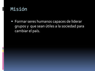 Misión

 Formar seres humanos capaces de liderar
  grupos y que sean útiles a la sociedad para
  cambiar el país.
 