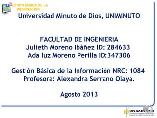 Universidad Minuto de Dios, UNIMINUTO
FACULTAD DE INGENIERIA
Julieth Moreno Ibáñez ID: 284633
Ada luz Moreno Perilla ID:347306
Gestión Básica de la Información NRC: 1084
Profesora: Alexandra Serrano Olaya.
Agosto 2013
 