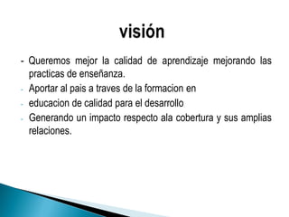 - Queremos mejor la calidad de aprendizaje mejorando las
practicas de enseñanza.
- Aportar al pais a traves de la formacion en
- educacion de calidad para el desarrollo
- Generando un impacto respecto ala cobertura y sus amplias
relaciones.
 
