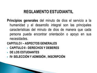 Principios generales del minuto de dios el servicio a la
humanidad y el desarrollo integral son las principales
características del minuto de dios de manera que cada
persona pueda encontrar orientación o apoyo en sus
necesidades.
CAPITULO I – ASPECTOS GENERALES
 CAPITULO II - DERECHOS Y DEBERES
 DE LOS ESTUDIANTES
 IV- SELECCIÓN Y ADMISIÓN , INSCRIPCIÓN
 